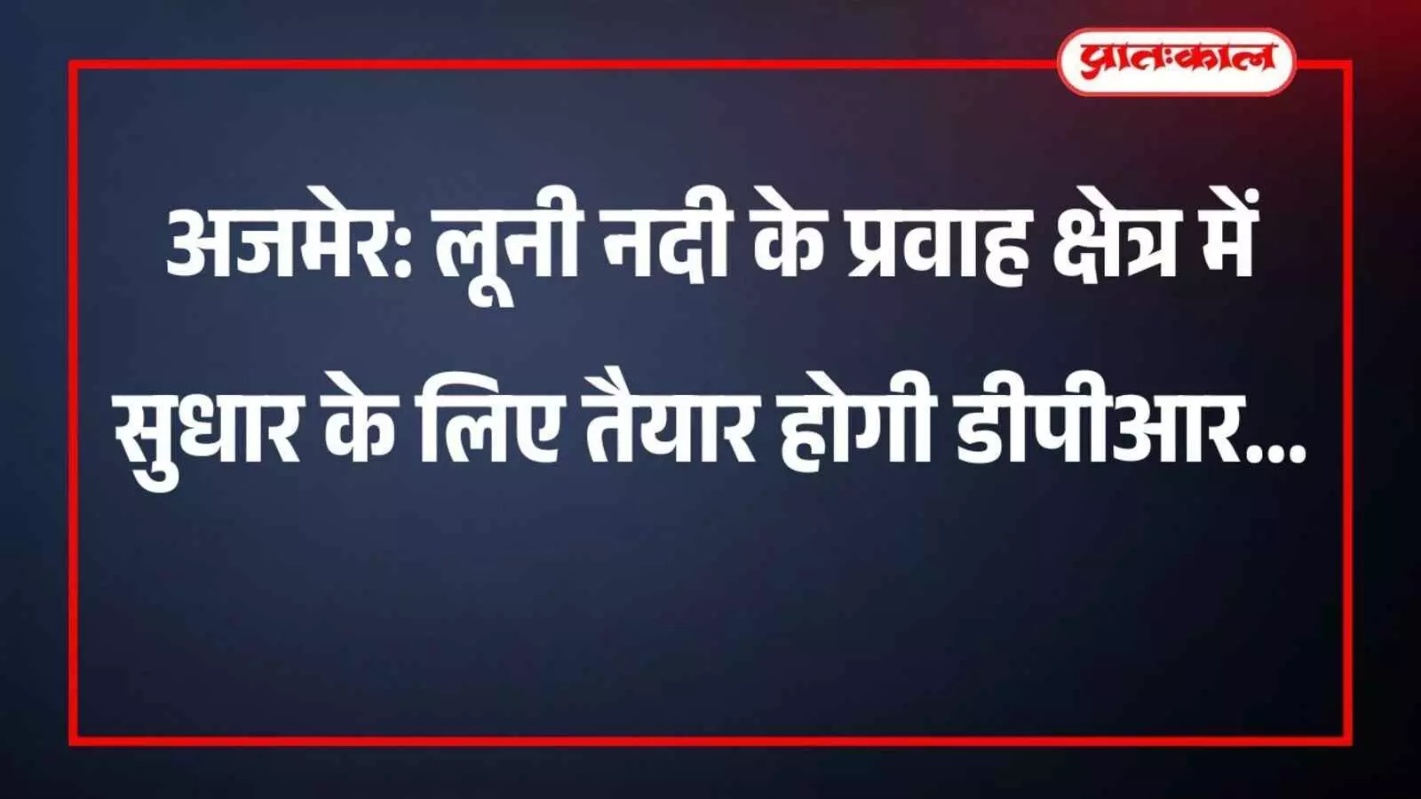 अजमेर: लूनी नदी के प्रवाह क्षेत्र में सुधार के लिए तैयार होगी डीपीआर