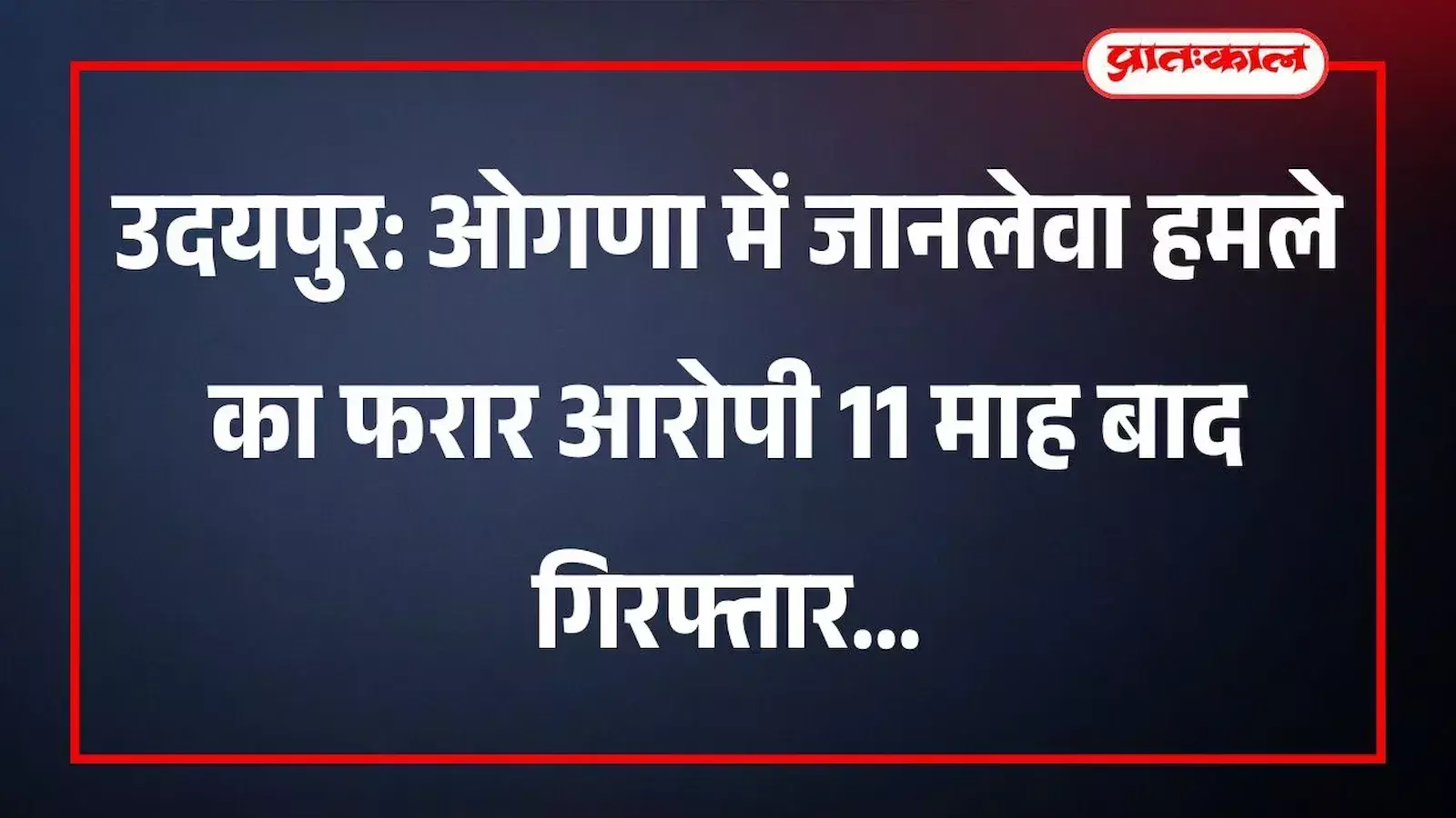 उदयपुर: ओगणा में जानलेवा हमले का फरार आरोपी 11 माह बाद गिरफ्तार