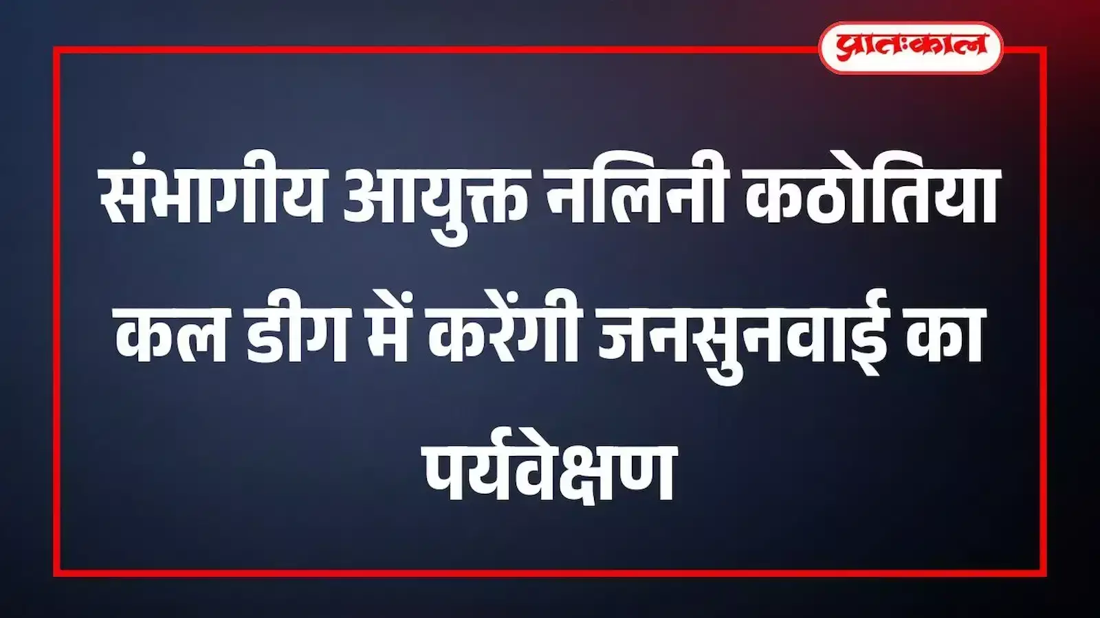 संभागीय आयुक्त नलिनी कठोतिया कल डीग में करेंगी जनसुनवाई का पर्यवेक्षण