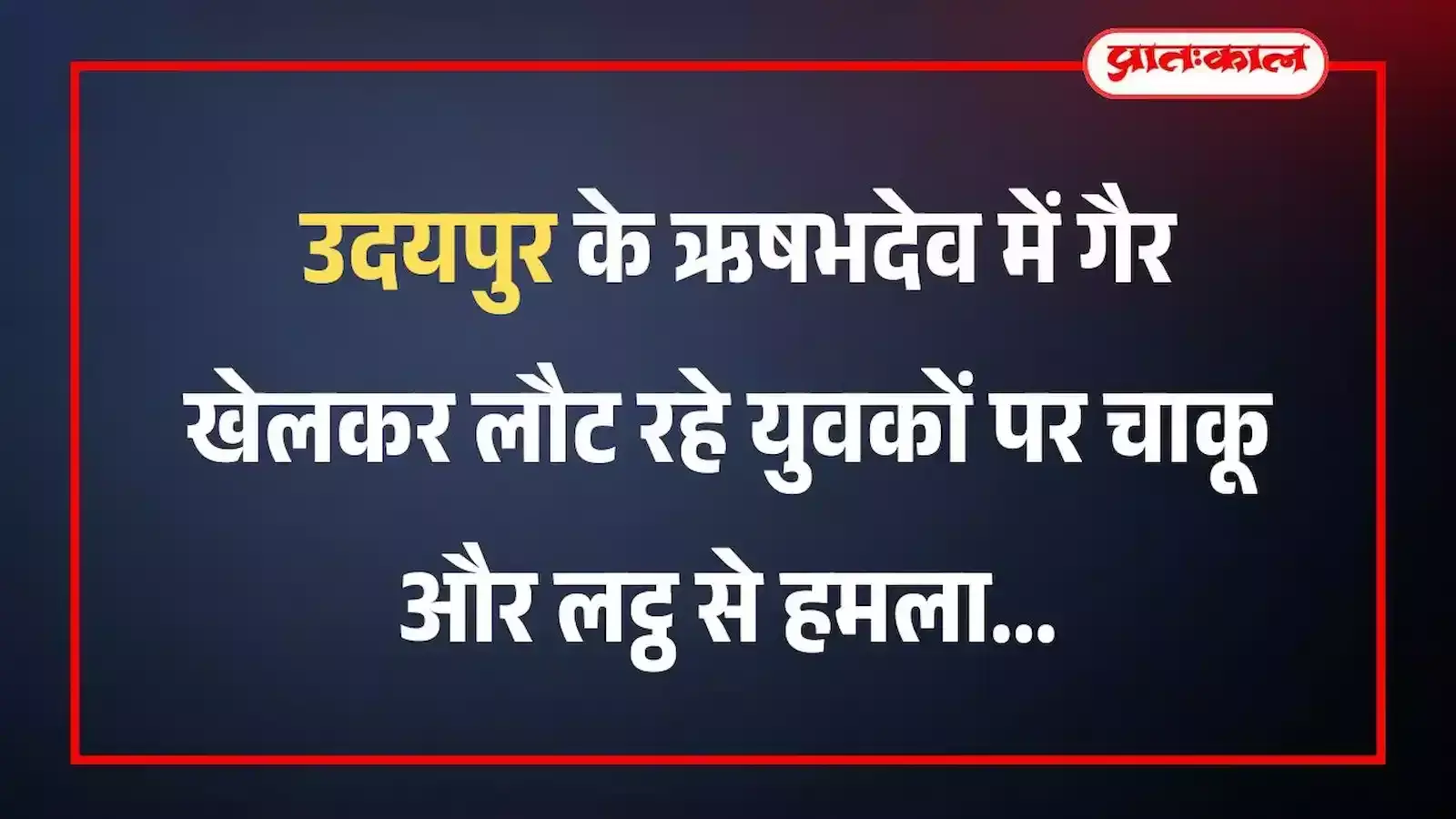 उदयपुर के ऋषभदेव में गैर खेलकर लौट रहे युवकों पर चाकू और लट्ठ से हमला