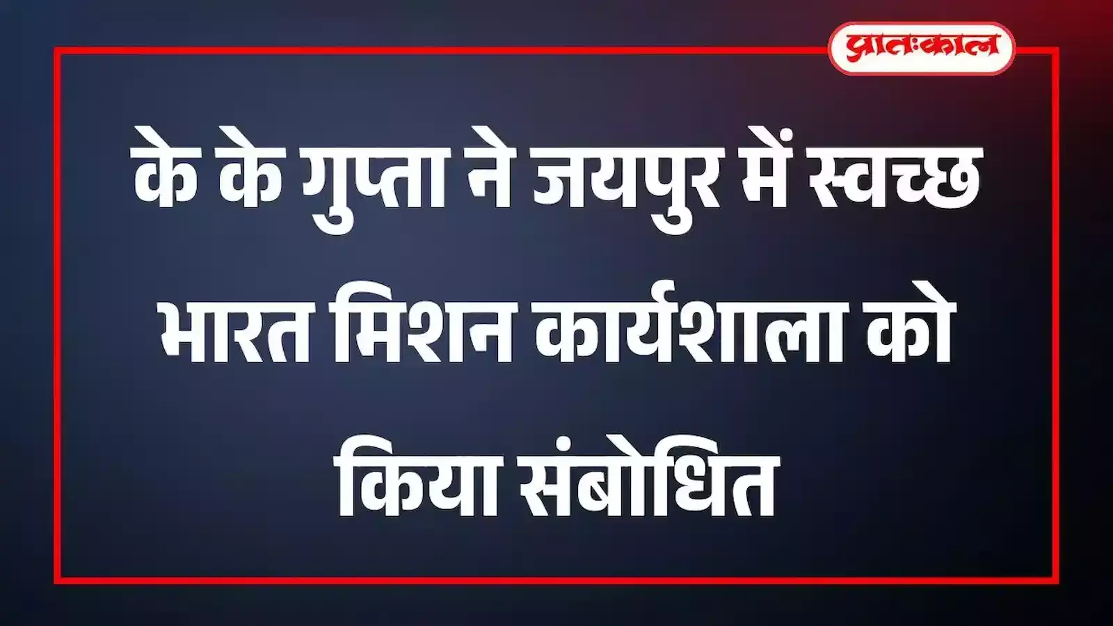 के के गुप्ता ने जयपुर में स्वच्छ भारत मिशन कार्यशाला को किया संबोधित