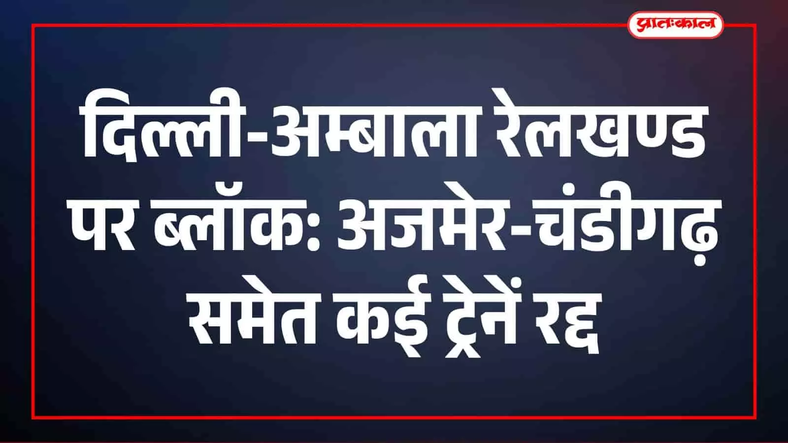 दिल्ली-अम्बाला रेलखण्ड पर ब्लॉक: अजमेर-चंडीगढ़ समेत कई ट्रेनें रद्द