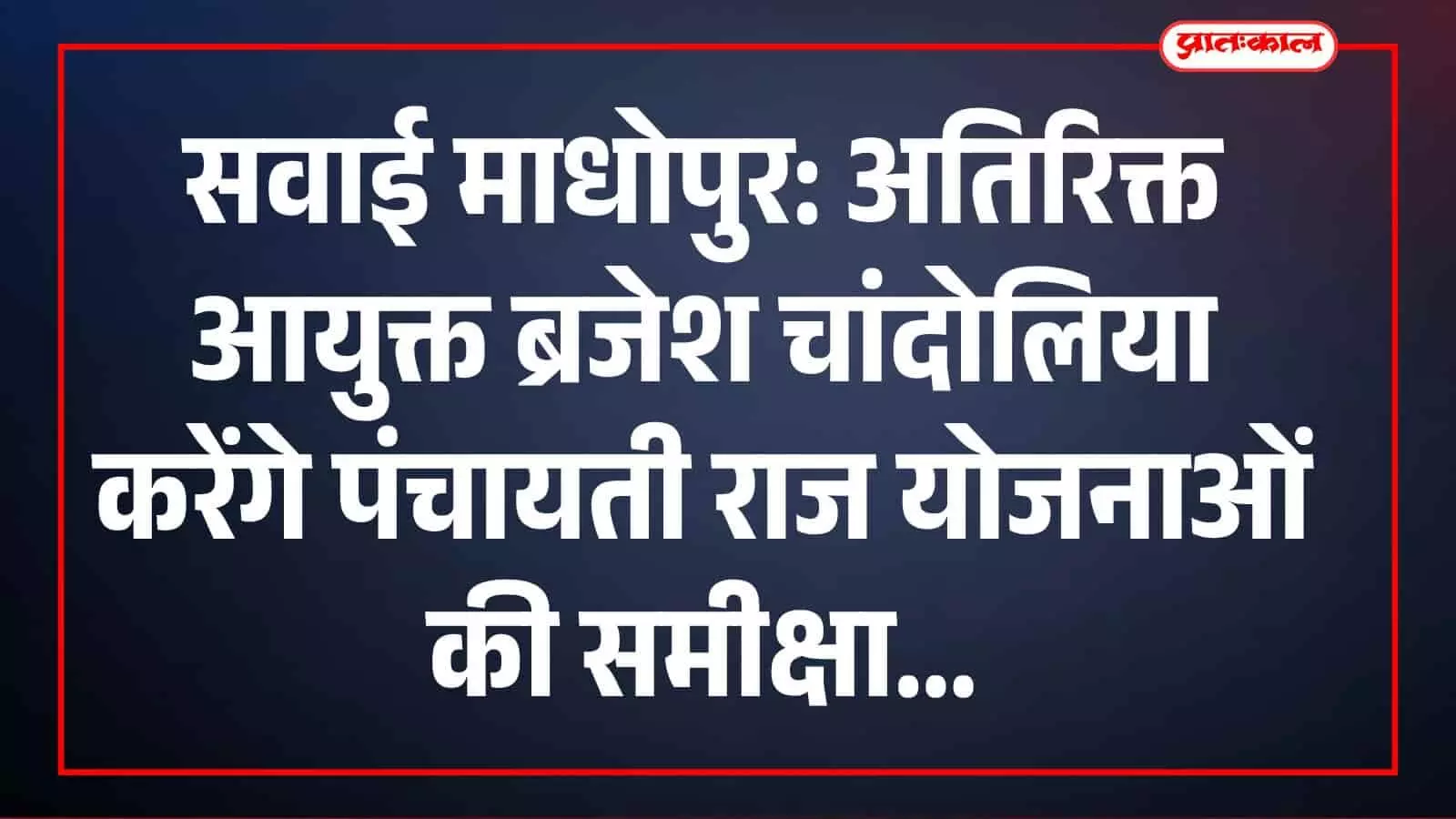 सवाई माधोपुर: अतिरिक्त आयुक्त ब्रजेश चांदोलिया करेंगे पंचायती राज योजनाओं की समीक्षा