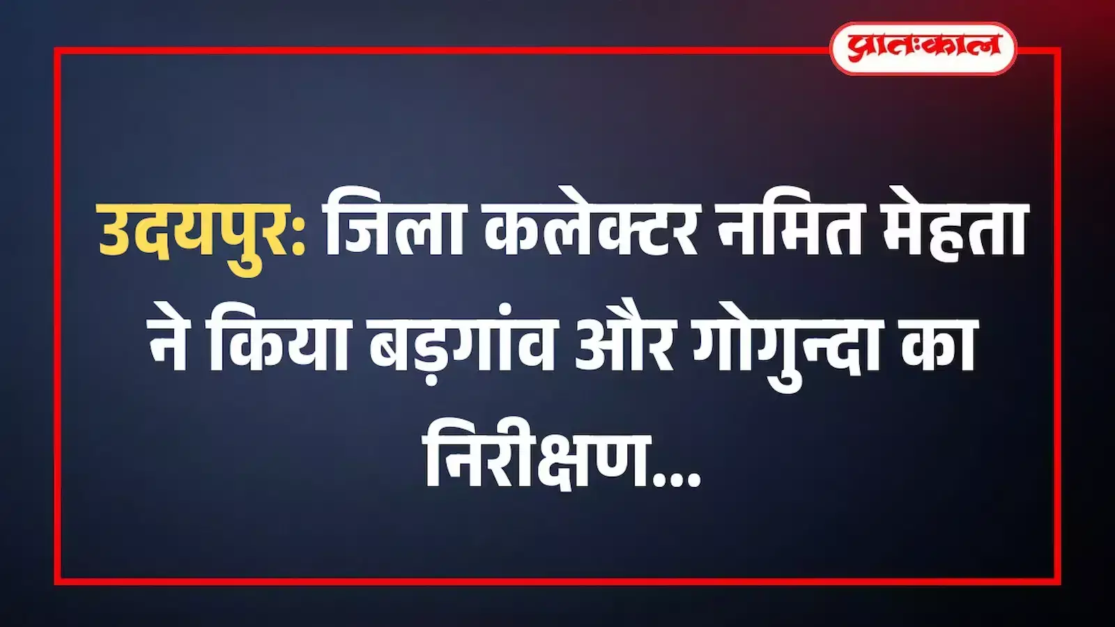 उदयपुर: जिला कलेक्टर नमित मेहता ने किया बड़गांव और गोगुन्दा का निरीक्षण