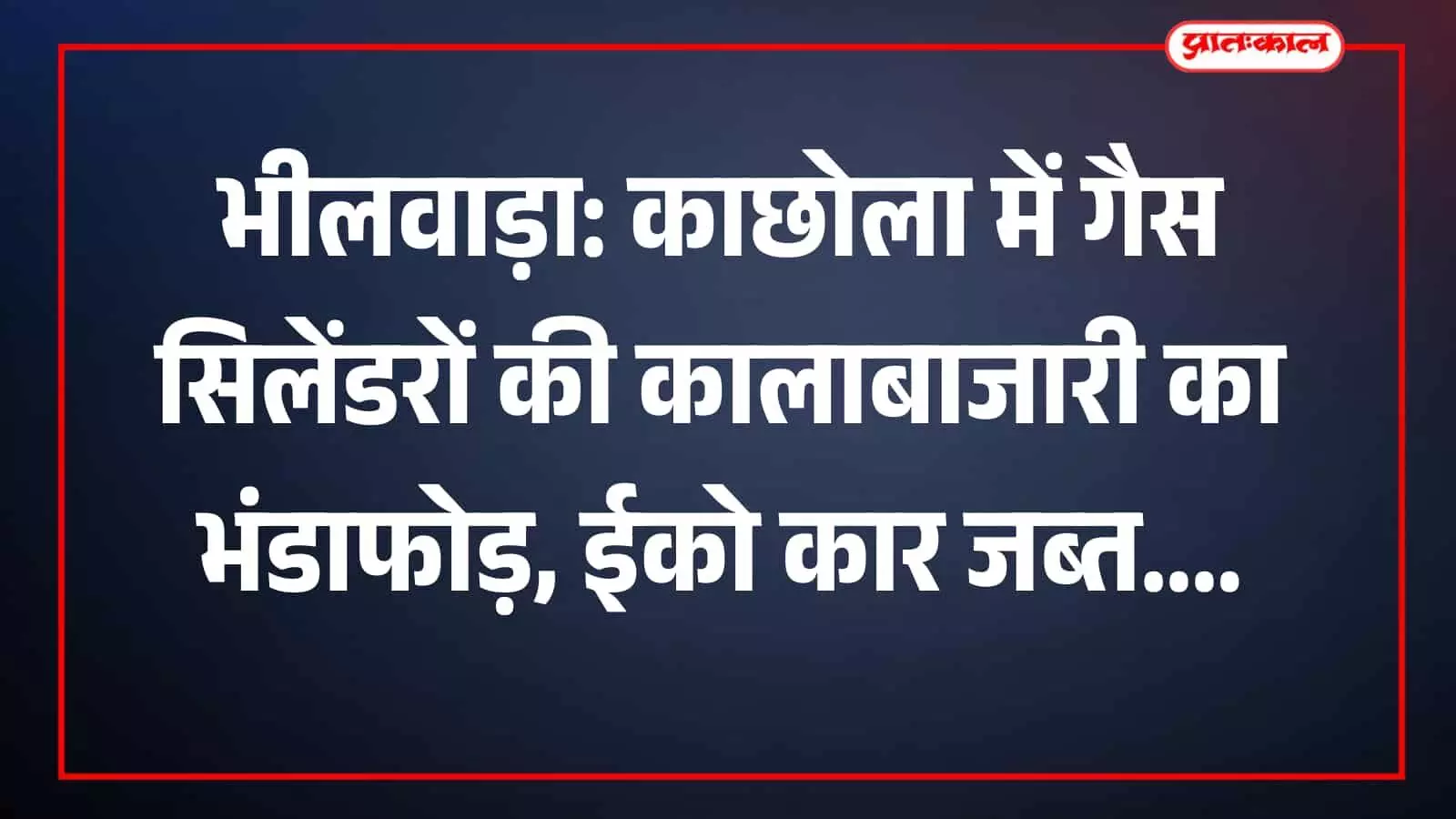 भीलवाड़ा: काछोला में गैस सिलेंडरों की कालाबाजारी का भंडाफोड़, ईको कार जब्त