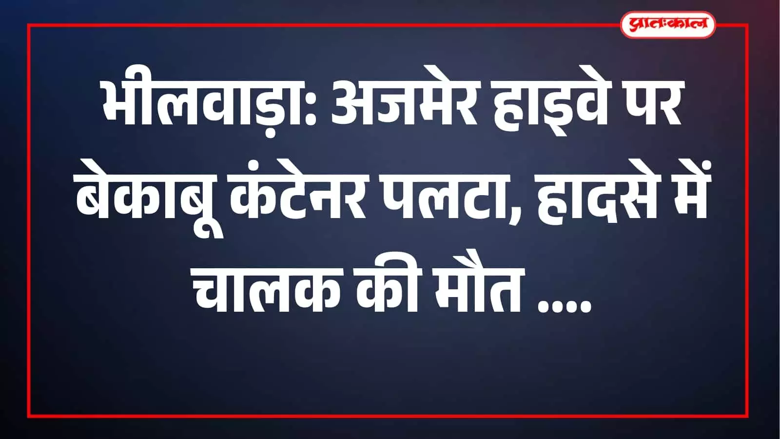 भीलवाड़ा: अजमेर हाइवे पर बेकाबू कंटेनर पलटा, हादसे में चालक की मौत
