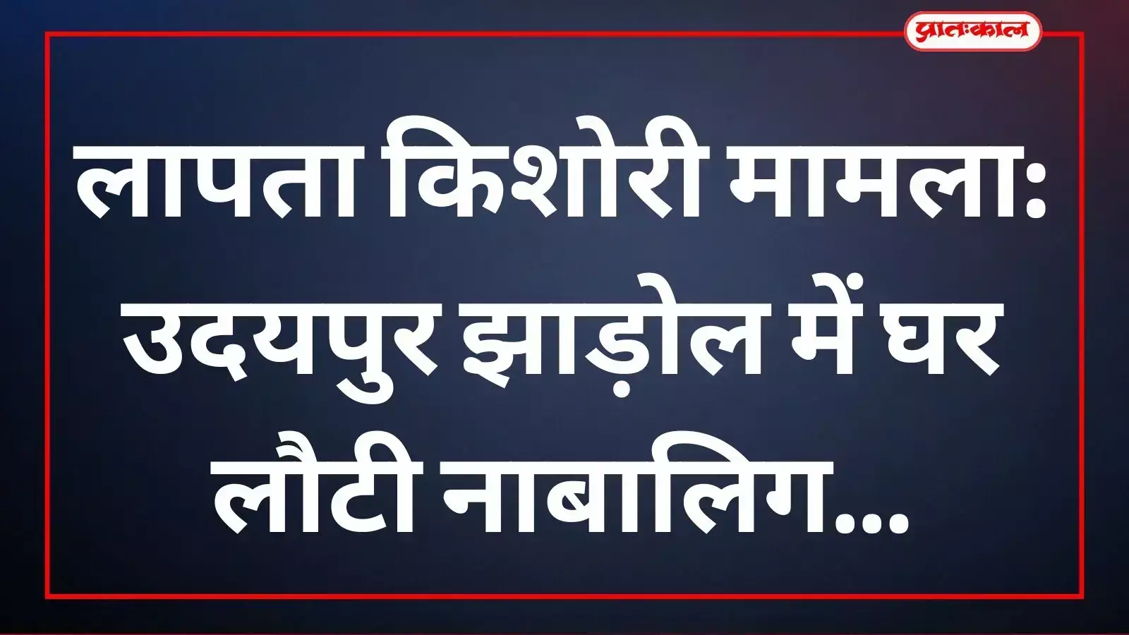 लापता किशोरी मामला: उदयपुर झाड़ोल में घर लौटी नाबालिग लापता किशोरी मामला: उदयपुर झाड़ोल में घर लौटी नाबालिग