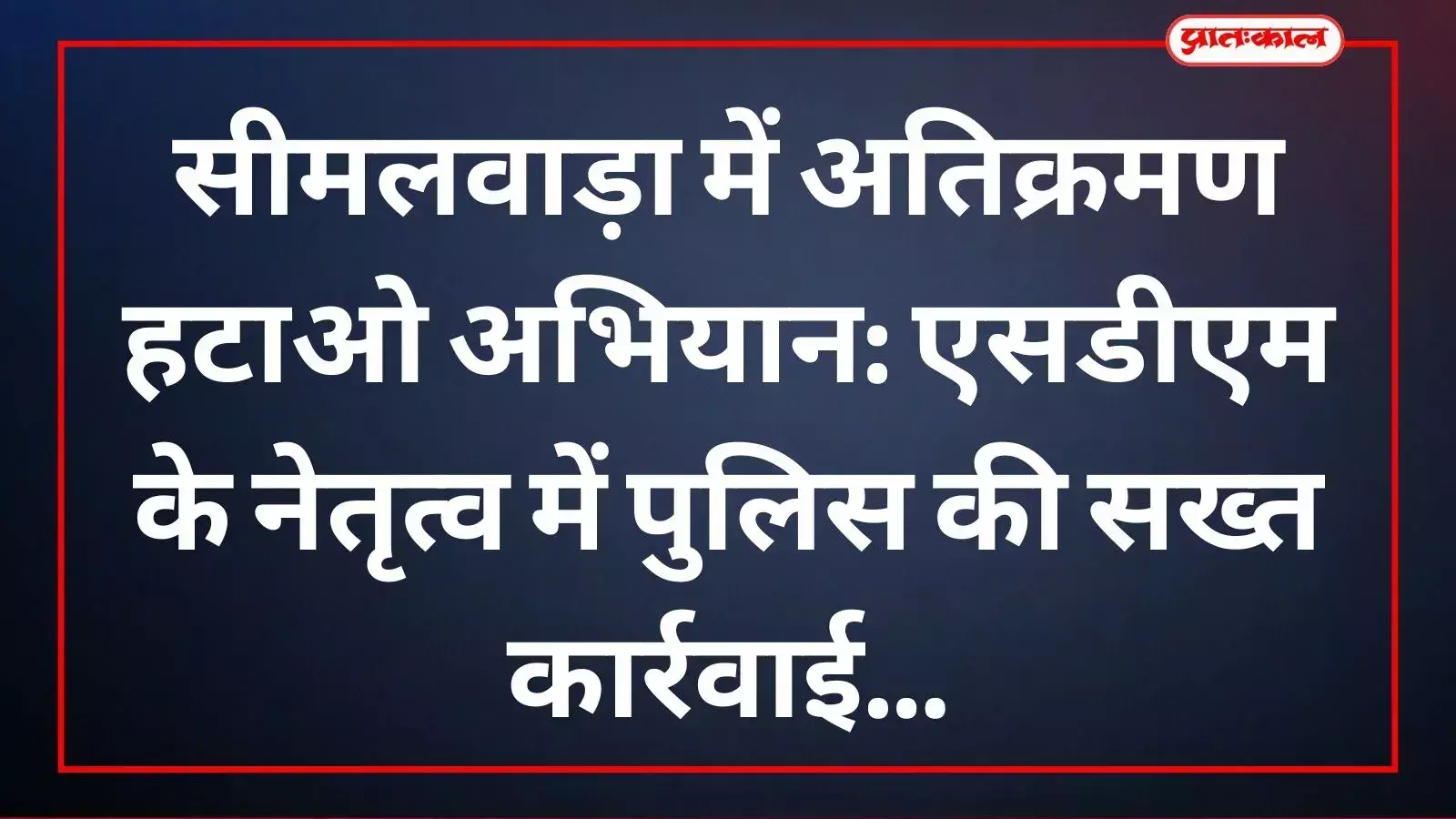 सीमलवाड़ा की मुख्य सड़क पर पुलिस बल द्वारा दुकानों के बाहर से अवैध अतिक्रमण हटाने की दृश्य जानकारी।