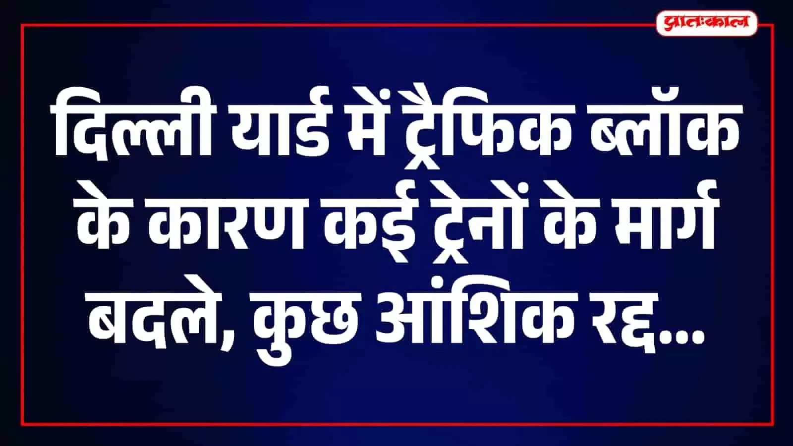 दिल्ली यार्ड में ट्रैफिक ब्लॉक के कारण कई ट्रेनों के मार्ग बदले, कुछ आंशिक रद्द