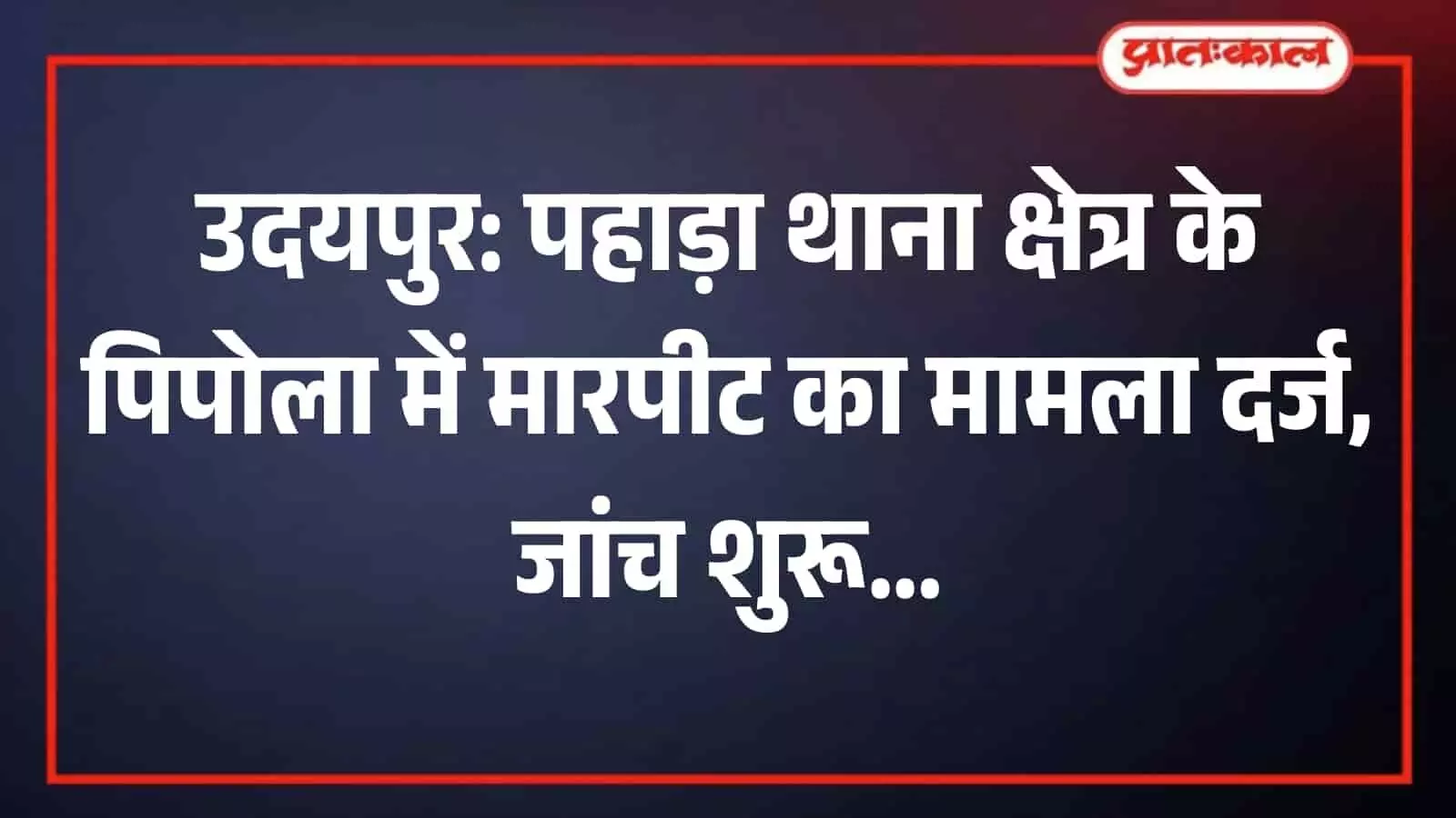 उदयपुर: पहाड़ा थाना क्षेत्र के पिपोला में मारपीट का मामला दर्ज, जांच शुरू