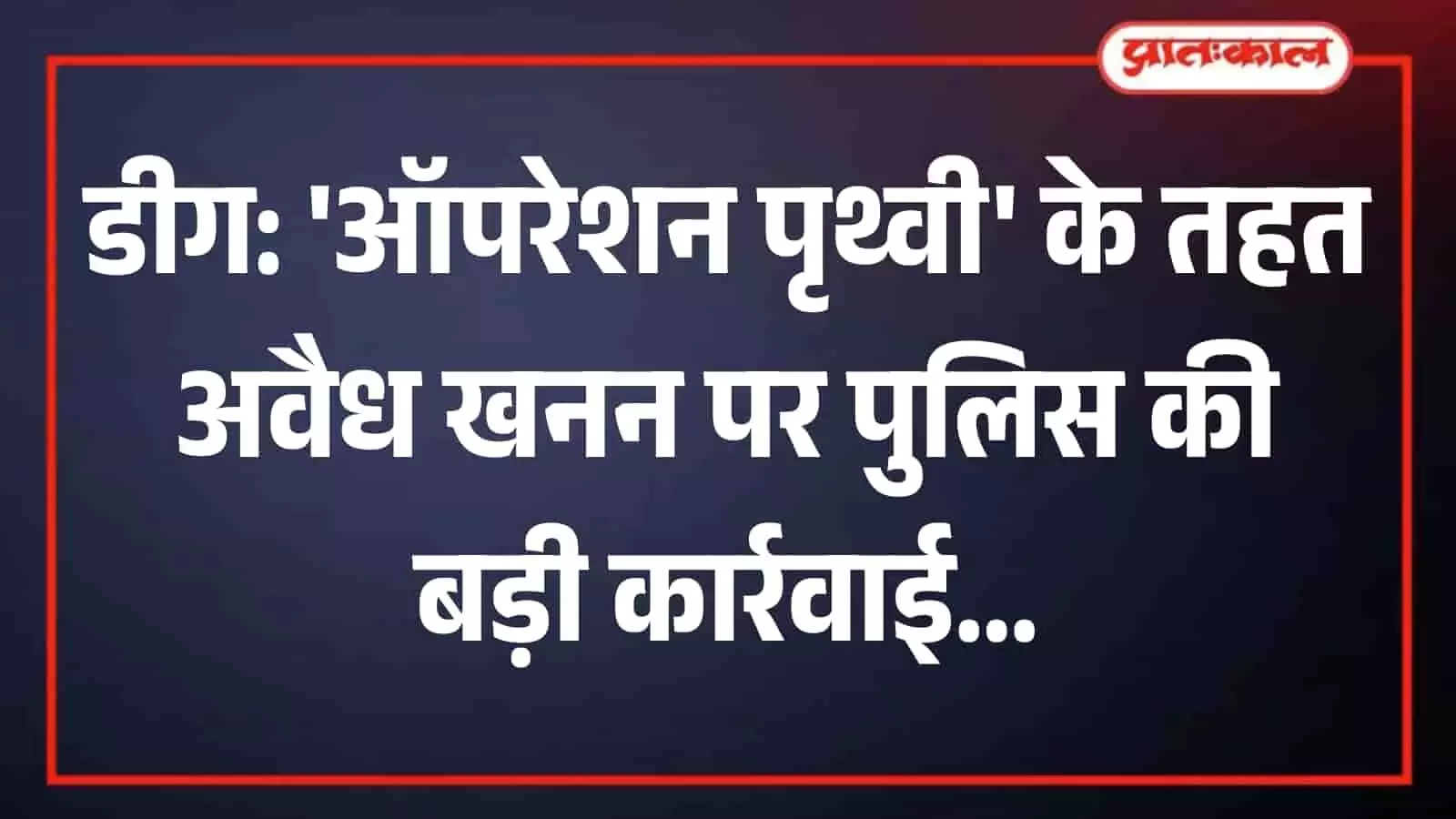 ऑपरेशन पृथ्वी के 125 दिन: डीग पुलिस ने अवैध खनन पर कसा शिकंजा, 141 गिरफ्तार, 151 वाहन जब्त