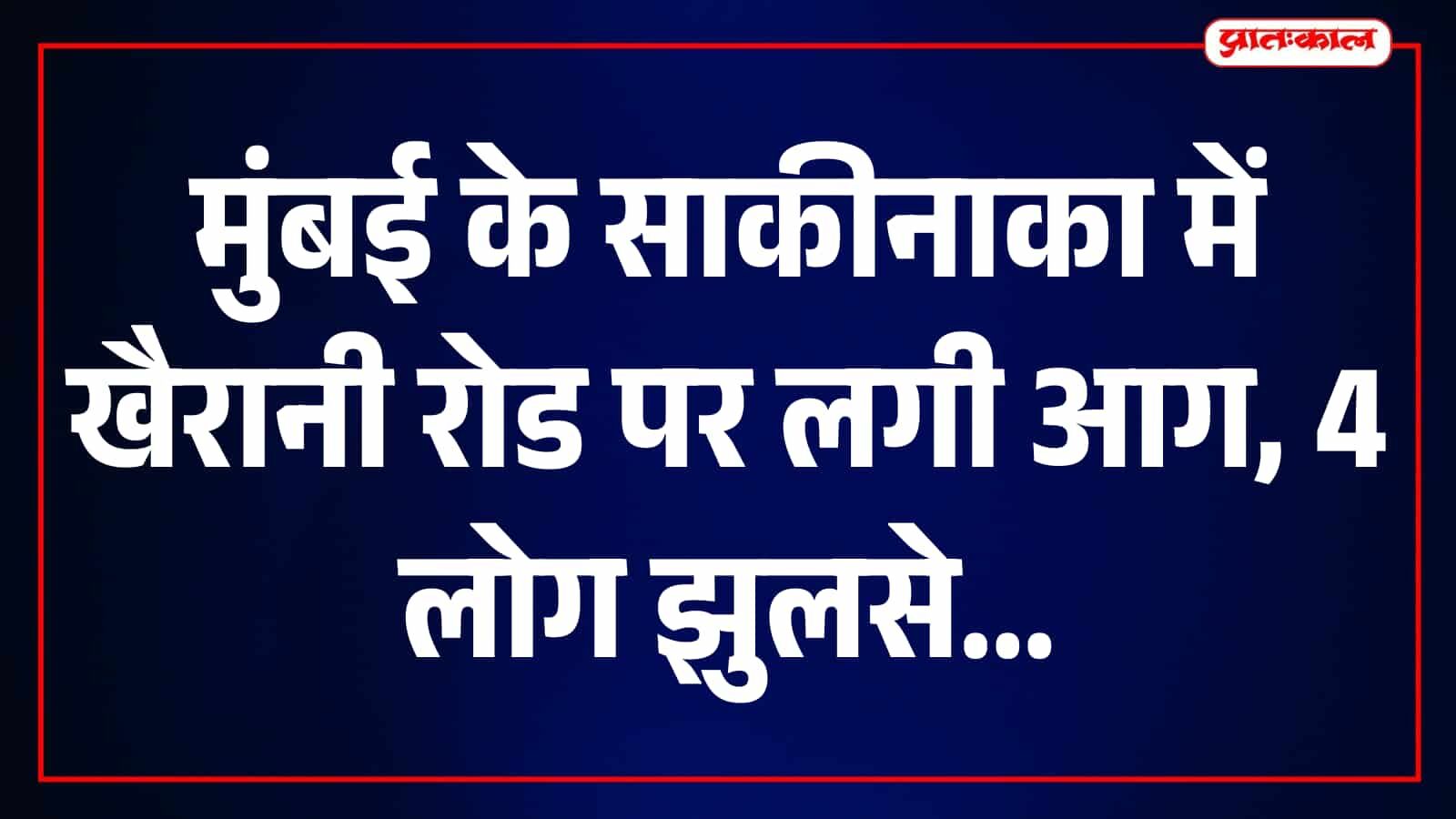 साकीनाका की खैरानी रोड पर भीषण आग से मचा हड़कंप, 4 लोग 40 से 50% तक झुलसे